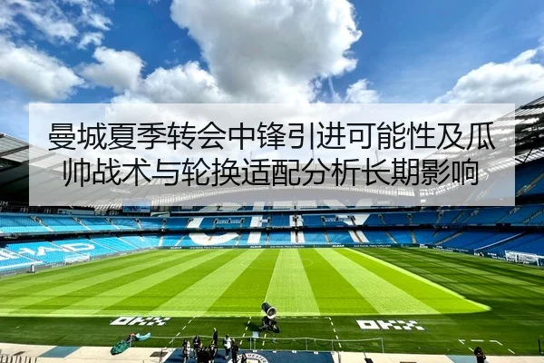 曼城夏季转会中锋引进可能性及瓜帅战术与轮换适配分析长期影响