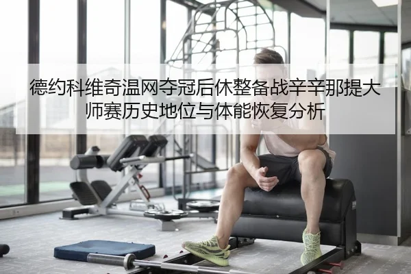 德约科维奇温网夺冠后休整备战辛辛那提大师赛历史地位与体能恢复分析