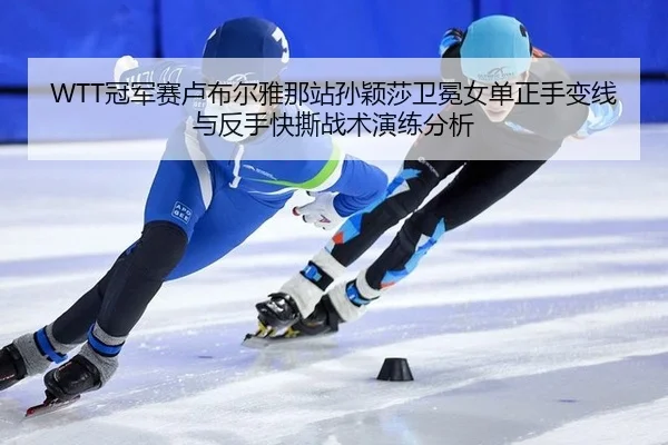 WTT冠军赛卢布尔雅那站孙颖莎卫冕女单正手变线与反手快撕战术演练分析